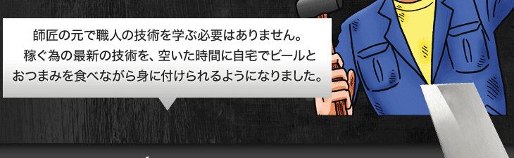 師匠の元で職人の技術を学ぶ必要はありません。稼ぐ為の最新の技術を、空いた時間に自宅でビールとおつまみを食べながら身に付けられるようになりました。