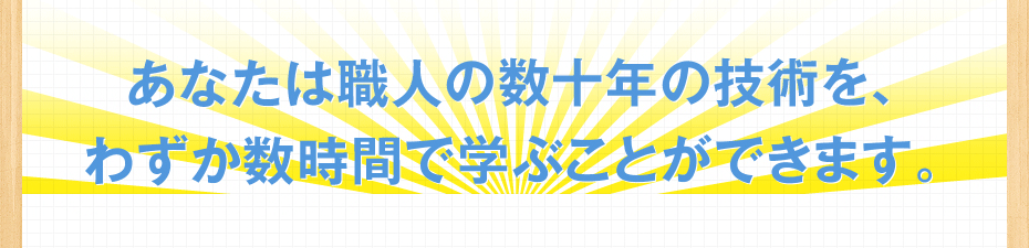 あなたは職人の数十年の技術を、わずか数時間で学ぶことができます。