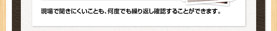 現場で聞きにくいことも、何度でも繰り返し確認することができます。