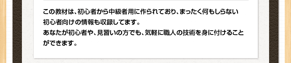 この教材は、初心者から中級者用に作られており、まったく何もしらない初心者向けの情報も収録してます。あなたが初心者や、見習いの方でも、気軽に職人の技術を身に付けることができます。