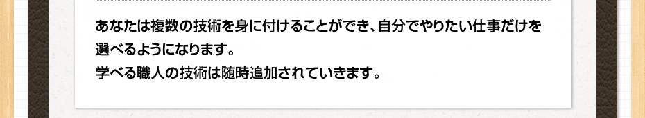 あなたは複数の技術を身に付けることができ、自分でやりたい仕事だけを選べるようになります。学べる職人の技術は随時追加されていきます。