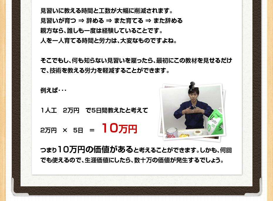 見習いに教える時間と工数が大幅に削減されます。見習いが育つ ⇒ 辞める ⇒ また育てる ⇒ また辞める 親方なら、誰しも一度は経験していることです。人を一人育てる時間と労力は、大変なものですよね。そこでもし、何も知らない見習いを雇ったら、最初にこの教材を見せるだけで、技術を教える労力を軽減することができます。例えば･･･1人工　２万円　で５日間教えたと考えて2万円 × 5日 ＝ 10万円 つまり10万円の価値があると考えることができます。しかも、何回でも使えるので、生涯価値にしたら、数十万の価値が発生するでしょう。