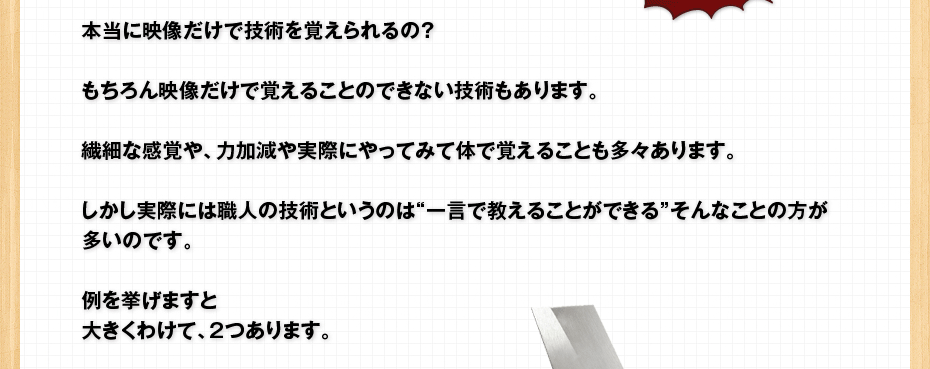 本当に映像だけで技術を覚えられるの？もちろん映像だけで覚えることのできない技術もあります。繊細な感覚や、力加減や実際にやってみて体で覚えることも多々あります。しかし実際には職人の技術というのは“一言で教えることができる”そんなことの方が多いのです。例を挙げますと大きくわけて、2つあります。