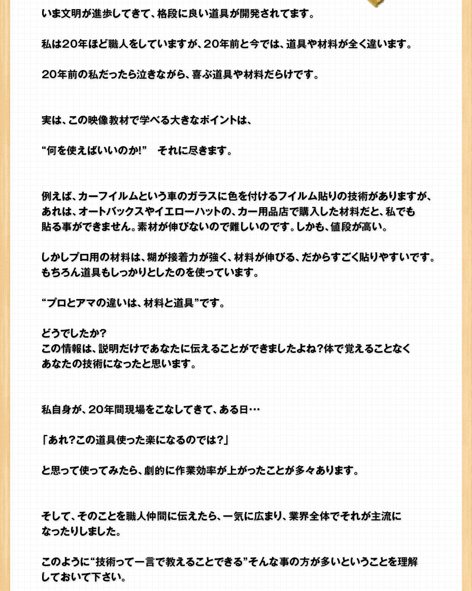 いま文明が進歩してきて、格段に良い道具が開発されてます。私は20年ほど職人をしていますが、20年前と今では、道具や材料が全く違います。20年前の私だったら泣きながら、喜ぶ道具や材料だらけです。実は、この映像教材で学べる大きなポイントは、“何を使えばいいのか！”　それに尽きます。例えば、カーフイルムという車のガラスに色を付けるフイルム貼りの技術がありますが、あれは、オートバックスやイエローハットの、カー用品店で購入した材料だと、私でも貼る事ができません。素材が伸びないので難しいのです。しかも、値段が高い。しかしプロ用の材料は、糊が接着力が強く、材料が伸びる、だからすごく貼りやすいです。もちろん道具もしっかりとしたのを使っています。“プロとアマの違いは、材料と道具”です。どうでしたか？この情報は、説明だけであなたに伝えることができましたよね？体で覚えることなくあなたの技術になったと思います。私自身が、20年間現場をこなしてきて、ある日・・・「あれ？この道具使った楽になるのでは？」と思って使ってみたら、劇的に作業効率が上がったことが多々あります。そして、そのことを職人仲間に伝えたら、一気に広まり、業界全体でそれが主流になったりしました。このように“技術って一言で教えることできる”そんな事の方が多いということを理解しておいて下さい。