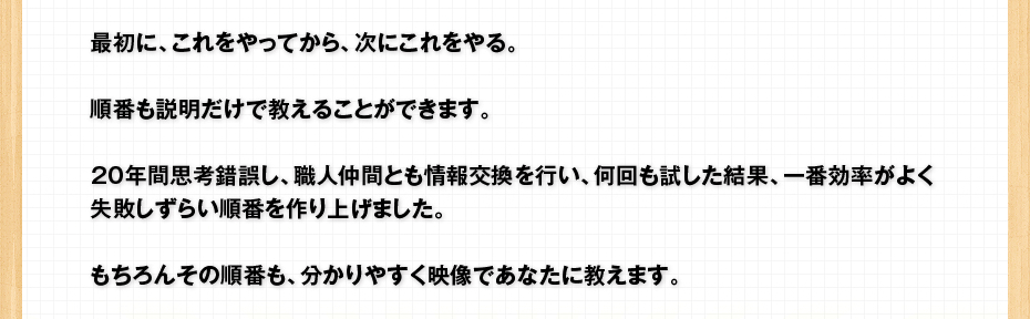 最初に、これをやってから、次にこれをやる。順番も説明だけで教えることができます。20年間思考錯誤し、職人仲間とも情報交換を行い、何回も試した結果、一番効率がよく失敗しずらい順番を作り上げました。もちろんその順番も、分かりやすく映像であなたに教えます。