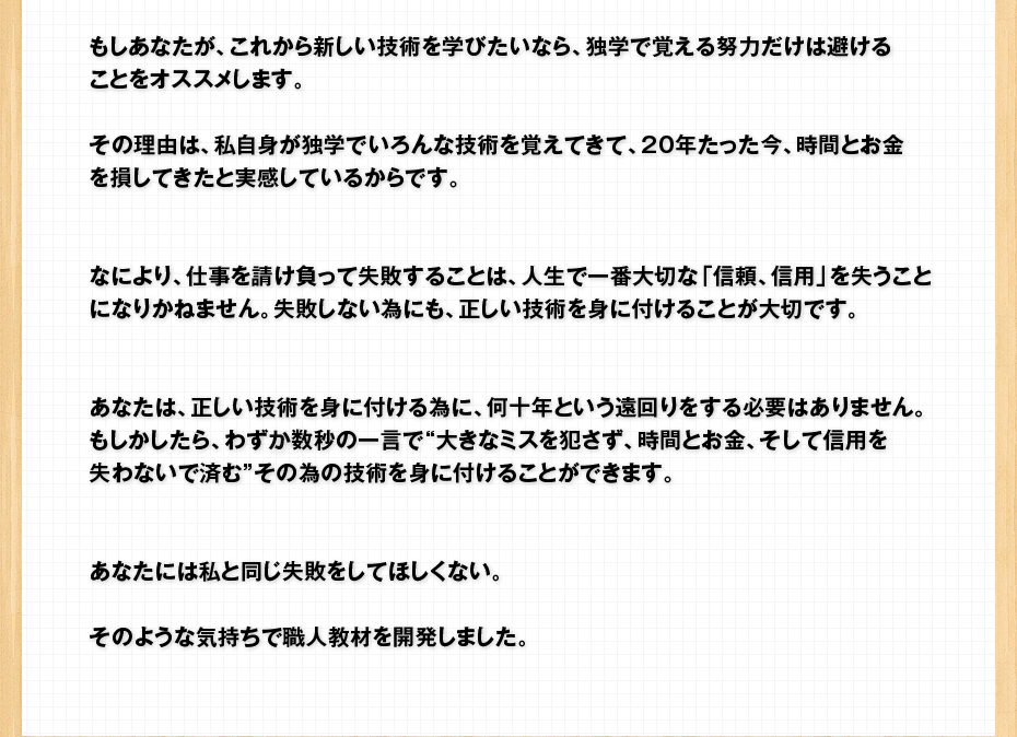 もしあなたが、これから新しい技術を学びたいなら、独学で覚える努力だけは避けることをオススメします。その理由は、私自身が独学でいろんな技術を覚えてきて、20年たった今、時間とお金を損してきたと実感しているからです。なにより、仕事を請け負って失敗することは、人生で一番大切な「信頼、信用」を失うことになりかねません。失敗しない為にも、正しい技術を身に付けることが大切です。あなたは、正しい技術を身に付ける為に、何十年という遠回りをする必要はありません。もしかしたら、わずわ数秒の一言で“大きなミスを犯さず、時間とお金、そして信用を失わないで済む”その為の技術を身に付けることができます。あなたには私と同じ失敗をしてほしくない。そのような気持ちで職人教材を開発しました。