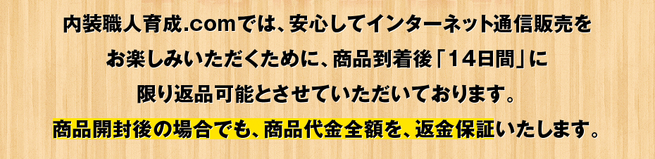 内装職人育成.comでは、安心してインターネット通信販売をお楽しみいただくために、商品到着後「14日間」に限り返品可能とさせていただいております。商品開封後の場合でも、商品代金全額を、返金保証いたします。