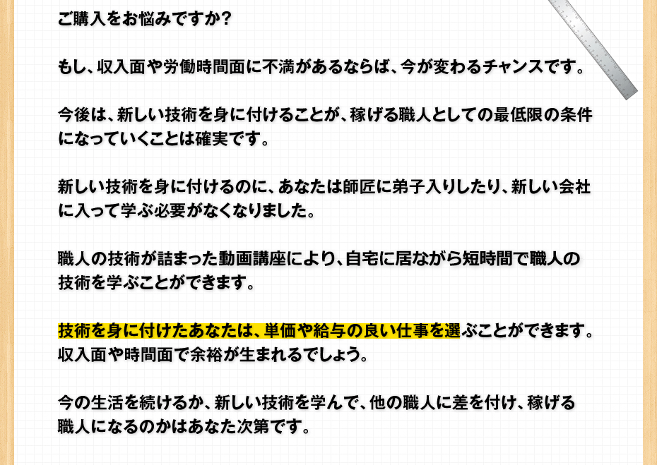 ご購入をお悩みですか？もし、収入面や労働時間面に不満があるならば、今が変わるチャンスです。今後は、新しい技術を身に付けることが、稼げる職人としての最低限の条件になっていくことは確実です。新しい技術を身に付けるのに、あなたは師匠に弟子入りしたり、新しい会社に入って学ぶ必要がなくなりました。職人の技術が詰まったDVD講座により、自宅にいながら短時間で職人の技術を学ぶことができます。技術を身に付けたあなたは、単価や給与の良い仕事を選ぶことができます。収入面や時間面で余裕が生まれるでしょう。今の生活を続けるか、新しい技術を学んで、他の職人に差を付け、稼げる職人になるのかはあなた次第です。